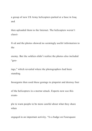 a group of new US Army helicopters parked at a base in Iraq
and
then uploaded them to the Internet. The helicopters weren’t
classi-
fi ed and the photos showed no seemingly useful information to
the
enemy. But the soldiers didn’t realize the photos also included
“geo-
tags,” which revealed where the photographers had been
standing.
Insurgents then used these geotags to pinpoint and destroy four
of the helicopters in a mortar attack. Experts now use this
exam-
ple to warn people to be more careful about what they share
when
engaged in an important activity. “Is a badge on Foursquare
 