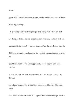 worth
your life?” asked Brittany Brown, social media manager at Fort
Benning, Georgia.
A growing worry is that groups may fully exploit social net-
working to locate better targeting information, and not just for
geographic targets, but human ones. After the bin Laden raid in
2011, an American cybersecurity analyst was curious as to what
he
could fi nd out about the supposedly super-secret unit that
carried
it out. He told us how he was able to fi nd twelve current or
former
members’ names, their families’ names, and home addresses.
This
was not a matter of leaks to the press but rather through a series
 