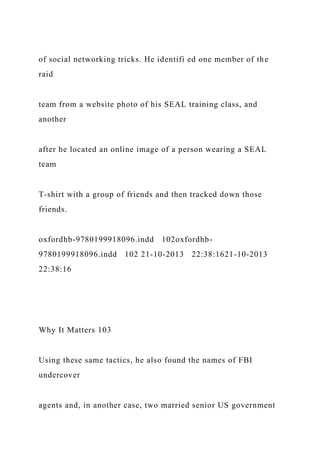 of social networking tricks. He identifi ed one member of the
raid
team from a website photo of his SEAL training class, and
another
after he located an online image of a person wearing a SEAL
team
T-shirt with a group of friends and then tracked down those
friends.
oxfordhb-9780199918096.indd 102oxfordhb-
9780199918096.indd 102 21-10-2013 22:38:1621-10-2013
22:38:16
Why It Matters 103
Using these same tactics, he also found the names of FBI
undercover
agents and, in another case, two married senior US government
 