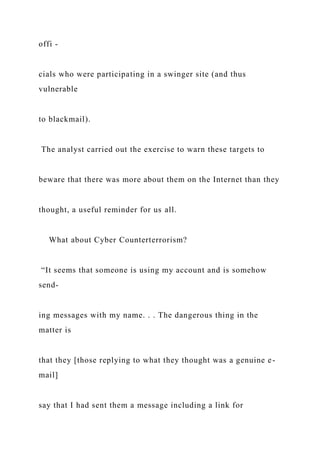 offi -
cials who were participating in a swinger site (and thus
vulnerable
to blackmail).
The analyst carried out the exercise to warn these targets to
beware that there was more about them on the Internet than they
thought, a useful reminder for us all.
What about Cyber Counterterrorism?
“It seems that someone is using my account and is somehow
send-
ing messages with my name. . . The dangerous thing in the
matter is
that they [those replying to what they thought was a genuine e-
mail]
say that I had sent them a message including a link for
 