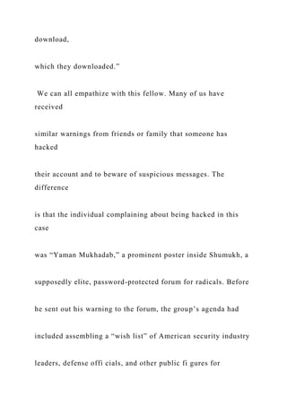download,
which they downloaded.”
We can all empathize with this fellow. Many of us have
received
similar warnings from friends or family that someone has
hacked
their account and to beware of suspicious messages. The
difference
is that the individual complaining about being hacked in this
case
was “Yaman Mukhadab,” a prominent poster inside Shumukh, a
supposedly elite, password-protected forum for radicals. Before
he sent out his warning to the forum, the group’s agenda had
included assembling a “wish list” of American security industry
leaders, defense offi cials, and other public fi gures for
 
