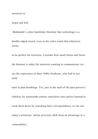 terrorists to
target and kill.
Mukhadab’s cyber hardships illustrate that technology is a
double-edged sword, even in the cyber realm that otherwise
seems
to be perfect for terrorists. Consider how much better and faster
the Internet is today for terrorists wanting to communicate ver-
sus the experience of their 1800s forebears, who had to use
snail
mail to plan bombings. Yet, just as the mail of the past proved a
liability for nineteenth-century anarchists once police learned to
track them down by searching their correspondence, so too can
today’s terrorists’ online activities shift from an advantage to a
vulnerability.
 