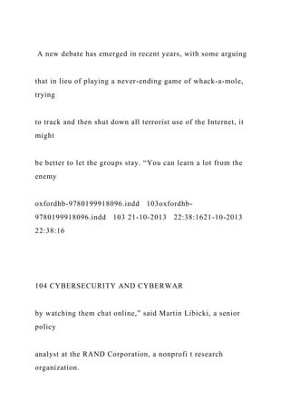 A new debate has emerged in recent years, with some arguing
that in lieu of playing a never-ending game of whack-a-mole,
trying
to track and then shut down all terrorist use of the Internet, it
might
be better to let the groups stay. “You can learn a lot from the
enemy
oxfordhb-9780199918096.indd 103oxfordhb-
9780199918096.indd 103 21-10-2013 22:38:1621-10-2013
22:38:16
104 CYBERSECURITY AND CYBERWAR
by watching them chat online,” said Martin Libicki, a senior
policy
analyst at the RAND Corporation, a nonprofi t research
organization.
 