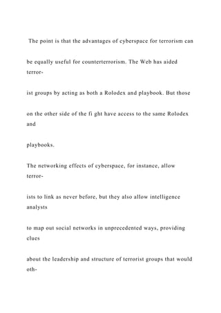 The point is that the advantages of cyberspace for terrorism can
be equally useful for counterterrorism. The Web has aided
terror-
ist groups by acting as both a Rolodex and playbook. But those
on the other side of the fi ght have access to the same Rolodex
and
playbooks.
The networking effects of cyberspace, for instance, allow
terror-
ists to link as never before, but they also allow intelligence
analysts
to map out social networks in unprecedented ways, providing
clues
about the leadership and structure of terrorist groups that would
oth-
 
