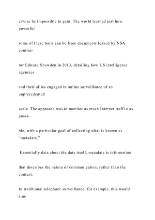 erwise be impossible to gain. The world learned just how
powerful
some of these tools can be from documents leaked by NSA
contrac-
tor Edward Snowden in 2013, detailing how US intelligence
agencies
and their allies engaged in online surveillance of an
unprecedented
scale. The approach was to monitor as much Internet traffi c as
possi-
ble, with a particular goal of collecting what is known as
“metadata.”
Essentially data about the data itself, metadata is information
that describes the nature of communication, rather than the
content.
In traditional telephone surveillance, for example, this would
sim-
 