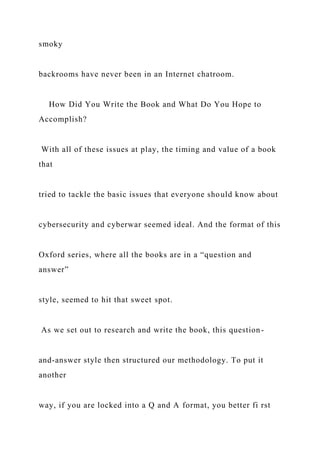 smoky
backrooms have never been in an Internet chatroom.
How Did You Write the Book and What Do You Hope to
Accomplish?
With all of these issues at play, the timing and value of a book
that
tried to tackle the basic issues that everyone should know about
cybersecurity and cyberwar seemed ideal. And the format of this
Oxford series, where all the books are in a “question and
answer”
style, seemed to hit that sweet spot.
As we set out to research and write the book, this question-
and-answer style then structured our methodology. To put it
another
way, if you are locked into a Q and A format, you better fi rst
 