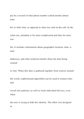 ply be a record of what phone number called another phone
num-
ber at what time, as opposed to what was said on the call. In the
cyber era, metadata is far more complicated and thus far more
use-
ful. It includes information about geographic location, time, e-
mail
addresses, and other technical details about the data being
created
or sent. When this data is gathered together from sources around
the world, sophisticated algorithms can be used to connect dots
and
reveal new patterns, as well as track individual devices, even
when
the user is trying to hide her identity. The effort was designed
to
 