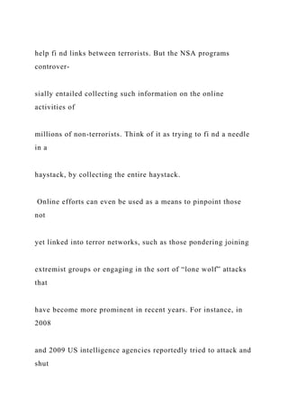 help fi nd links between terrorists. But the NSA programs
controver-
sially entailed collecting such information on the online
activities of
millions of non-terrorists. Think of it as trying to fi nd a needle
in a
haystack, by collecting the entire haystack.
Online efforts can even be used as a means to pinpoint those
not
yet linked into terror networks, such as those pondering joining
extremist groups or engaging in the sort of “lone wolf” attacks
that
have become more prominent in recent years. For instance, in
2008
and 2009 US intelligence agencies reportedly tried to attack and
shut
 