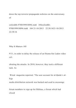 down the top terrorist propaganda websites on the anniversary
of
oxfordhb-9780199918096.indd 104oxfordhb-
9780199918096.indd 104 21-10-2013 22:38:1621-10-2013
22:38:16
Why It Matters 105
9/11, in order to delay the release of an Osama bin Laden video
cel-
ebrating the attacks. In 2010, however, they took a different
tack. As
Wired magazine reported, “The user account for al-Qaida’s al-
Fajr
media distribution network was hacked and used to encourage
forum members to sign up for Ekhlaas, a forum which had
closed
 