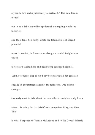 a year before and mysteriously resurfaced.” The new forum
turned
out to be a fake, an online spiderweb entangling would-be
terrorists
and their fans. Similarly, while the Internet might spread
potential
terrorist tactics, defenders can also gain crucial insight into
which
tactics are taking hold and need to be defended against.
And, of course, one doesn’t have to just watch but can also
engage in cyberattacks against the terrorists. One known
example
(we only want to talk about the cases the terrorists already know
about!) is using the terrorists’ own computers to spy on them.
This
is what happened to Yaman Mukhadab and to the Global Islamic
 