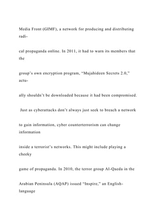 Media Front (GIMF), a network for producing and distributing
radi-
cal propaganda online. In 2011, it had to warn its members that
the
group’s own encryption program, “Mujahideen Secrets 2.0,”
actu-
ally shouldn’t be downloaded because it had been compromised.
Just as cyberattacks don’t always just seek to breach a network
to gain information, cyber counterterrorism can change
information
inside a terrorist’s networks. This might include playing a
cheeky
game of propaganda. In 2010, the terror group Al-Qaeda in the
Arabian Peninsula (AQAP) issued “Inspire,” an English-
language
 