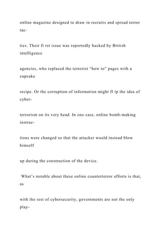 online magazine designed to draw in recruits and spread terror
tac-
tics. Their fi rst issue was reportedly hacked by British
intelligence
agencies, who replaced the terrorist “how to” pages with a
cupcake
recipe. Or the corruption of information might fl ip the idea of
cyber-
terrorism on its very head. In one case, online bomb-making
instruc-
tions were changed so that the attacker would instead blow
himself
up during the construction of the device.
What’s notable about these online counterterror efforts is that,
as
with the rest of cybersecurity, governments are not the only
play-
 