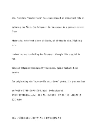 ers. Nonstate “hacktivism” has even played an important role in
policing the Web. Jon Messner, for instance, is a private citizen
from
Maryland, who took down al-Neda, an al-Qaeda site. Fighting
ter-
rorism online is a hobby for Messner, though. His day job is
run-
ning an Internet pornography business, being perhaps best
known
for originating the “housewife next-door” genre. It’s yet another
oxfordhb-9780199918096.indd 105oxfordhb-
9780199918096.indd 105 21-10-2013 22:38:1621-10-2013
22:38:16
106 CYBERSECURITY AND CYBERWAR
 