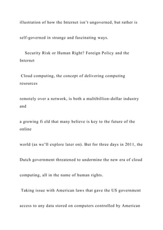 illustration of how the Internet isn’t ungoverned, but rather is
self-governed in strange and fascinating ways.
Security Risk or Human Right? Foreign Policy and the
Internet
Cloud computing, the concept of delivering computing
resources
remotely over a network, is both a multibillion-dollar industry
and
a growing fi eld that many believe is key to the future of the
online
world (as we’ll explore later on). But for three days in 2011, the
Dutch government threatened to undermine the new era of cloud
computing, all in the name of human rights.
Taking issue with American laws that gave the US government
access to any data stored on computers controlled by American
 
