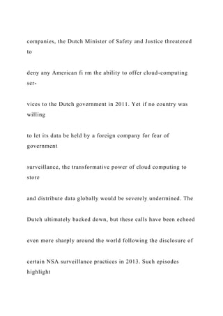 companies, the Dutch Minister of Safety and Justice threatened
to
deny any American fi rm the ability to offer cloud-computing
ser-
vices to the Dutch government in 2011. Yet if no country was
willing
to let its data be held by a foreign company for fear of
government
surveillance, the transformative power of cloud computing to
store
and distribute data globally would be severely undermined. The
Dutch ultimately backed down, but these calls have been echoed
even more sharply around the world following the disclosure of
certain NSA surveillance practices in 2013. Such episodes
highlight
 