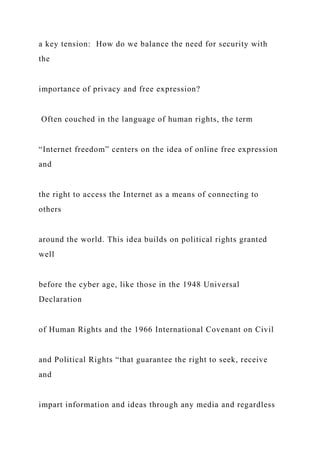 a key tension: How do we balance the need for security with
the
importance of privacy and free expression?
Often couched in the language of human rights, the term
“Internet freedom” centers on the idea of online free expression
and
the right to access the Internet as a means of connecting to
others
around the world. This idea builds on political rights granted
well
before the cyber age, like those in the 1948 Universal
Declaration
of Human Rights and the 1966 International Covenant on Civil
and Political Rights “that guarantee the right to seek, receive
and
impart information and ideas through any media and regardless
 