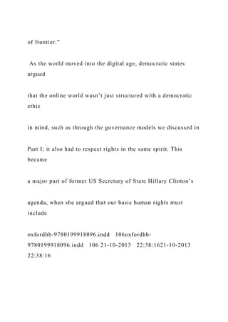 of frontier.”
As the world moved into the digital age, democratic states
argued
that the online world wasn’t just structured with a democratic
ethic
in mind, such as through the governance models we discussed in
Part I; it also had to respect rights in the same spirit. This
became
a major part of former US Secretary of State Hillary Clinton’s
agenda, when she argued that our basic human rights must
include
oxfordhb-9780199918096.indd 106oxfordhb-
9780199918096.indd 106 21-10-2013 22:38:1621-10-2013
22:38:16
 