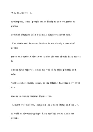 Why It Matters 107
cyberspace, since “people are as likely to come together to
pursue
common interests online as in a church or a labor hall.”
The battle over Internet freedom is not simply a matter of
access
(such as whether Chinese or Iranian citizens should have access
to
online news reports). It has evolved to be more pointed and
rele-
vant to cybersecurity issues, as the Internet has become viewed
as a
means to change regimes themselves.
A number of nations, including the United States and the UK,
as well as advocacy groups, have reached out to dissident
groups
 