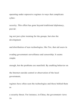 operating under repressive regimes in ways that complicate
cyber-
security. This effort has gone beyond traditional diplomacy,
provid-
ing not just cyber training for the groups, but also the
development
and distribution of new technologies, like Tor, that aid users in
evading government surveillance and censorship. It seems
simple
enough, but the problems are manifold. By enabling behavior on
the Internet outside control or observation of the local
government,
regimes have often seen the technologies and those behind them
as
a security threat. For instance, in China, the government views
its
 