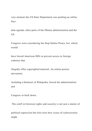 very moment the US State Department was pushing an online
free-
dom agenda, other parts of the Obama administration and the
US
Congress were considering the Stop Online Piracy Act, which
would
have forced American ISPs to prevent access to foreign
websites that
illegally offer copyrighted material. An online protest
movement,
including a blackout of Wikipedia, forced the administration
and
Congress to back down.
The confl ict between rights and security is not just a matter of
political expression but also tests how issues of cybersecurity
might
 
