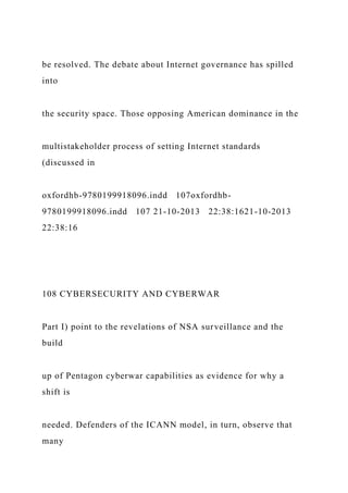 be resolved. The debate about Internet governance has spilled
into
the security space. Those opposing American dominance in the
multistakeholder process of setting Internet standards
(discussed in
oxfordhb-9780199918096.indd 107oxfordhb-
9780199918096.indd 107 21-10-2013 22:38:1621-10-2013
22:38:16
108 CYBERSECURITY AND CYBERWAR
Part I) point to the revelations of NSA surveillance and the
build
up of Pentagon cyberwar capabilities as evidence for why a
shift is
needed. Defenders of the ICANN model, in turn, observe that
many
 