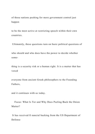 of those nations pushing for more government control just
happen
to be the most active at restricting speech within their own
countries.
Ultimately, these questions turn on basic political questions of
who should and who does have the power to decide whether
some-
thing is a security risk or a human right. It is a matter that has
vexed
everyone from ancient Greek philosophers to the Founding
Fathers,
and it continues with us today.
Focus: What Is Tor and Why Does Peeling Back the Onion
Matter?
It has received fi nancial backing from the US Department of
Defense
 