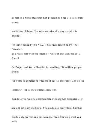 as part of a Naval Research Lab program to keep digital secrets
secret,
but in turn, Edward Snowden revealed that any use of it is
grounds
for surveillance by the NSA. It has been described by The
Economist
as a “dark corner of the Internet,” while it also won the 2010
Award
for Projects of Social Benefi t for enabling “36 million people
around
the world to experience freedom of access and expression on the
Internet.” Tor is one complex character.
Suppose you want to communicate with another computer user
and not have anyone know. You could use encryption, but that
would only prevent any eavesdropper from knowing what you
were
 