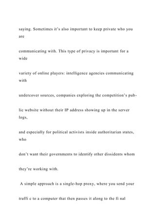 saying. Sometimes it’s also important to keep private who you
are
communicating with. This type of privacy is important for a
wide
variety of online players: intelligence agencies communicating
with
undercover sources, companies exploring the competition’s pub-
lic website without their IP address showing up in the server
logs,
and especially for political activists inside authoritarian states,
who
don’t want their governments to identify other dissidents whom
they’re working with.
A simple approach is a single-hop proxy, where you send your
traffi c to a computer that then passes it along to the fi nal
 