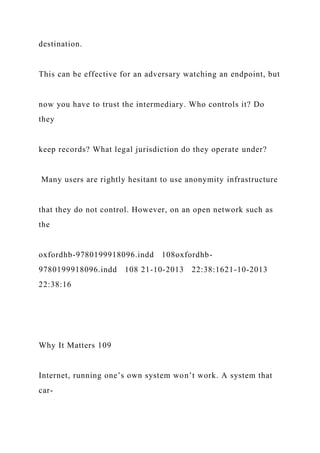 destination.
This can be effective for an adversary watching an endpoint, but
now you have to trust the intermediary. Who controls it? Do
they
keep records? What legal jurisdiction do they operate under?
Many users are rightly hesitant to use anonymity infrastructure
that they do not control. However, on an open network such as
the
oxfordhb-9780199918096.indd 108oxfordhb-
9780199918096.indd 108 21-10-2013 22:38:1621-10-2013
22:38:16
Why It Matters 109
Internet, running one’s own system won’t work. A system that
car-
 