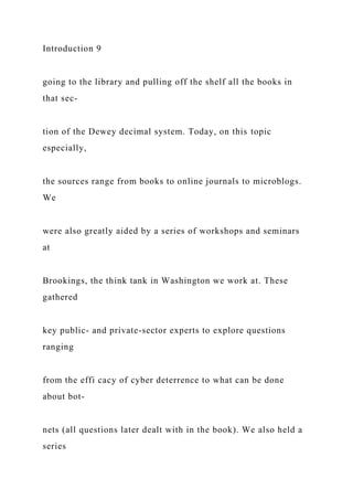 Introduction 9
going to the library and pulling off the shelf all the books in
that sec-
tion of the Dewey decimal system. Today, on this topic
especially,
the sources range from books to online journals to microblogs.
We
were also greatly aided by a series of workshops and seminars
at
Brookings, the think tank in Washington we work at. These
gathered
key public- and private-sector experts to explore questions
ranging
from the effi cacy of cyber deterrence to what can be done
about bot-
nets (all questions later dealt with in the book). We also held a
series
 
