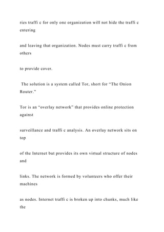 ries traffi c for only one organization will not hide the traffi c
entering
and leaving that organization. Nodes must carry traffi c from
others
to provide cover.
The solution is a system called Tor, short for “The Onion
Router.”
Tor is an “overlay network” that provides online protection
against
surveillance and traffi c analysis. An overlay network sits on
top
of the Internet but provides its own virtual structure of nodes
and
links. The network is formed by volunteers who offer their
machines
as nodes. Internet traffi c is broken up into chunks, much like
the
 