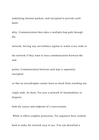 underlying Internet packets, and encrypted to provide confi
denti-
ality. Communication then takes a multiple-hop path through
the
network, forcing any surveillance regime to watch every node in
the network if they want to trace communication between the
end-
points. Communication between each hop is separately
encrypted
so that an eavesdropper cannot learn as much from watching any
single node. In short, Tor uses a network of intermediates to
disguise
both the source and endpoint of a conversation.
While it offers complex protection, Tor engineers have worked
hard to make the network easy to use. You can download a
 