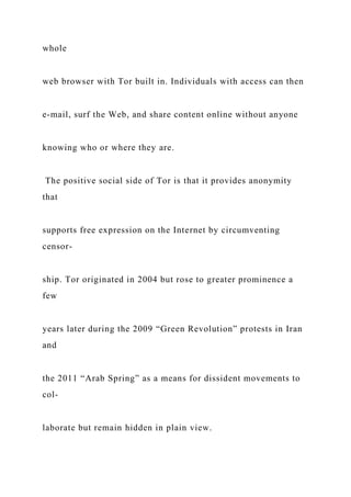 whole
web browser with Tor built in. Individuals with access can then
e-mail, surf the Web, and share content online without anyone
knowing who or where they are.
The positive social side of Tor is that it provides anonymity
that
supports free expression on the Internet by circumventing
censor-
ship. Tor originated in 2004 but rose to greater prominence a
few
years later during the 2009 “Green Revolution” protests in Iran
and
the 2011 “Arab Spring” as a means for dissident movements to
col-
laborate but remain hidden in plain view.
 