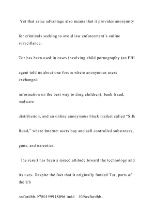 Yet that same advantage also means that it provides anonymity
for criminals seeking to avoid law enforcement’s online
surveillance.
Tor has been used in cases involving child pornography (an FBI
agent told us about one forum where anonymous users
exchanged
information on the best way to drug children), bank fraud,
malware
distribution, and an online anonymous black market called “Silk
Road,” where Internet users buy and sell controlled substances,
guns, and narcotics.
The result has been a mixed attitude toward the technology and
its uses. Despite the fact that it originally funded Tor, parts of
the US
oxfordhb-9780199918096.indd 109oxfordhb-
 