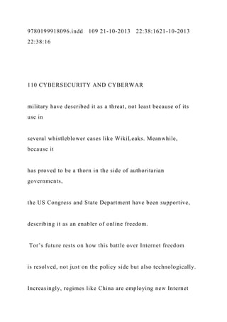 9780199918096.indd 109 21-10-2013 22:38:1621-10-2013
22:38:16
110 CYBERSECURITY AND CYBERWAR
military have described it as a threat, not least because of its
use in
several whistleblower cases like WikiLeaks. Meanwhile,
because it
has proved to be a thorn in the side of authoritarian
governments,
the US Congress and State Department have been supportive,
describing it as an enabler of online freedom.
Tor’s future rests on how this battle over Internet freedom
is resolved, not just on the policy side but also technologically.
Increasingly, regimes like China are employing new Internet
 