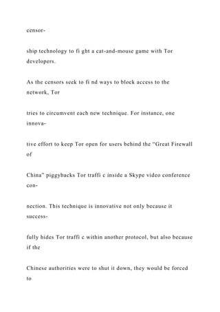 censor-
ship technology to fi ght a cat-and-mouse game with Tor
developers.
As the censors seek to fi nd ways to block access to the
network, Tor
tries to circumvent each new technique. For instance, one
innova-
tive effort to keep Tor open for users behind the “Great Firewall
of
China” piggybacks Tor traffi c inside a Skype video conference
con-
nection. This technique is innovative not only because it
success-
fully hides Tor traffi c within another protocol, but also because
if the
Chinese authorities were to shut it down, they would be forced
to
 