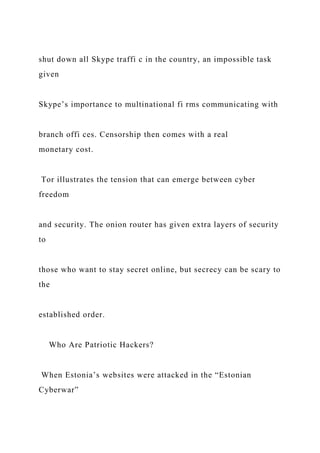 shut down all Skype traffi c in the country, an impossible task
given
Skype’s importance to multinational fi rms communicating with
branch offi ces. Censorship then comes with a real
monetary cost.
Tor illustrates the tension that can emerge between cyber
freedom
and security. The onion router has given extra layers of security
to
those who want to stay secret online, but secrecy can be scary to
the
established order.
Who Are Patriotic Hackers?
When Estonia’s websites were attacked in the “Estonian
Cyberwar”
 