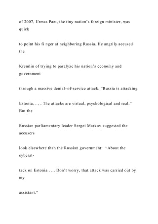of 2007, Urmas Paet, the tiny nation’s foreign minister, was
quick
to point his fi nger at neighboring Russia. He angrily accused
the
Kremlin of trying to paralyze his nation’s economy and
government
through a massive denial–of-service attack. “Russia is attacking
Estonia. . . . The attacks are virtual, psychological and real.”
But the
Russian parliamentary leader Sergei Markov suggested the
accusers
look elsewhere than the Russian government: “About the
cyberat-
tack on Estonia . . . Don’t worry, that attack was carried out by
my
assistant.”
 