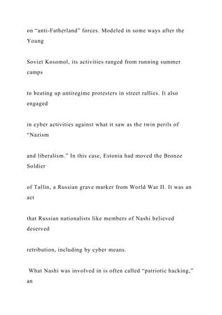 on “anti-Fatherland” forces. Modeled in some ways after the
Young
Soviet Kosomol, its activities ranged from running summer
camps
to beating up antiregime protesters in street rallies. It also
engaged
in cyber activities against what it saw as the twin perils of
“Nazism
and liberalism.” In this case, Estonia had moved the Bronze
Soldier
of Tallin, a Russian grave marker from World War II. It was an
act
that Russian nationalists like members of Nashi believed
deserved
retribution, including by cyber means.
What Nashi was involved in is often called “patriotic hacking,”
an
 
