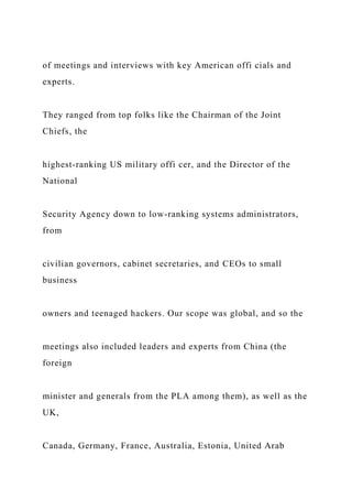 of meetings and interviews with key American offi cials and
experts.
They ranged from top folks like the Chairman of the Joint
Chiefs, the
highest-ranking US military offi cer, and the Director of the
National
Security Agency down to low-ranking systems administrators,
from
civilian governors, cabinet secretaries, and CEOs to small
business
owners and teenaged hackers. Our scope was global, and so the
meetings also included leaders and experts from China (the
foreign
minister and generals from the PLA among them), as well as the
UK,
Canada, Germany, France, Australia, Estonia, United Arab
 