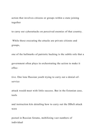action that involves citizens or groups within a state joining
together
to carry out cyberattacks on perceived enemies of that country.
While those executing the attacks are private citizens and
groups,
one of the hallmarks of patriotic hacking is the subtle role that a
government often plays in orchestrating the action to make it
effec-
tive. One lone Russian youth trying to carry out a denial-of-
service
attack would meet with little success. But in the Estonian case,
tools
and instruction kits detailing how to carry out the DDoS attack
were
posted in Russian forums, mobilizing vast numbers of
individual
 
