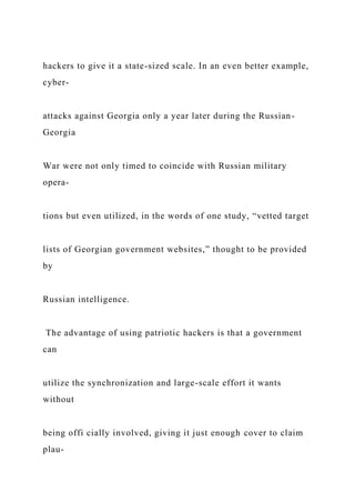 hackers to give it a state-sized scale. In an even better example,
cyber-
attacks against Georgia only a year later during the Russian-
Georgia
War were not only timed to coincide with Russian military
opera-
tions but even utilized, in the words of one study, “vetted target
lists of Georgian government websites,” thought to be provided
by
Russian intelligence.
The advantage of using patriotic hackers is that a government
can
utilize the synchronization and large-scale effort it wants
without
being offi cially involved, giving it just enough cover to claim
plau-
 
