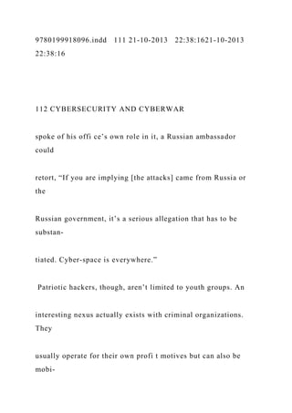 9780199918096.indd 111 21-10-2013 22:38:1621-10-2013
22:38:16
112 CYBERSECURITY AND CYBERWAR
spoke of his offi ce’s own role in it, a Russian ambassador
could
retort, “If you are implying [the attacks] came from Russia or
the
Russian government, it’s a serious allegation that has to be
substan-
tiated. Cyber-space is everywhere.”
Patriotic hackers, though, aren’t limited to youth groups. An
interesting nexus actually exists with criminal organizations.
They
usually operate for their own profi t motives but can also be
mobi-
 