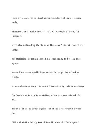 lized by a state for political purposes. Many of the very same
tools,
platforms, and tactics used in the 2008 Georgia attacks, for
instance,
were also utilized by the Russian Business Network, one of the
larger
cybercriminal organizations. This leads many to believe that
agree-
ments have occasionally been struck in the patriotic hacker
world.
Criminal groups are given some freedom to operate in exchange
for demonstrating their patriotism when governments ask for
aid.
Think of it as the cyber equivalent of the deal struck between
the
FBI and Mafi a during World War II, when the Feds agreed to
 