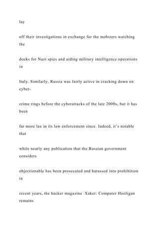 lay
off their investigations in exchange for the mobsters watching
the
docks for Nazi spies and aiding military intelligence operations
in
Italy. Similarly, Russia was fairly active in cracking down on
cyber-
crime rings before the cyberattacks of the late 2000s, but it has
been
far more lax in its law enforcement since. Indeed, it’s notable
that
while nearly any publication that the Russian government
considers
objectionable has been prosecuted and harassed into prohibition
in
recent years, the hacker magazine Xaker: Computer Hooligan
remains
 