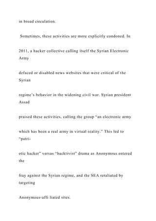 in broad circulation.
Sometimes, these activities are more explicitly condoned. In
2011, a hacker collective calling itself the Syrian Electronic
Army
defaced or disabled news websites that were critical of the
Syrian
regime’s behavior in the widening civil war. Syrian president
Assad
praised these activities, calling the group “an electronic army
which has been a real army in virtual reality.” This led to
“patri-
otic hacker” versus “hacktivist” drama as Anonymous entered
the
fray against the Syrian regime, and the SEA retaliated by
targeting
Anonymous-affi liated sites.
 