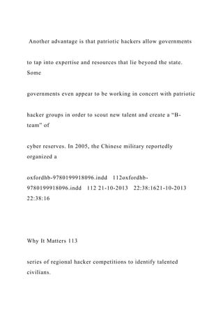 Another advantage is that patriotic hackers allow governments
to tap into expertise and resources that lie beyond the state.
Some
governments even appear to be working in concert with patriotic
hacker groups in order to scout new talent and create a “B-
team” of
cyber reserves. In 2005, the Chinese military reportedly
organized a
oxfordhb-9780199918096.indd 112oxfordhb-
9780199918096.indd 112 21-10-2013 22:38:1621-10-2013
22:38:16
Why It Matters 113
series of regional hacker competitions to identify talented
civilians.
 
