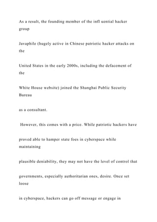 As a result, the founding member of the infl uential hacker
group
Javaphile (hugely active in Chinese patriotic hacker attacks on
the
United States in the early 2000s, including the defacement of
the
White House website) joined the Shanghai Public Security
Bureau
as a consultant.
However, this comes with a price. While patriotic hackers have
proved able to hamper state foes in cyberspace while
maintaining
plausible deniability, they may not have the level of control that
governments, especially authoritarian ones, desire. Once set
loose
in cyberspace, hackers can go off message or engage in
 