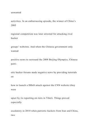 unwanted
activities. In an embarrassing episode, the winner of China’s
2005
regional competition was later arrested for attacking rival
hacker
groups’ websites. And when the Chinese government only
wanted
positive news to surround the 2008 Beijing Olympics, Chinese
patri-
otic hacker forums made negative news by providing tutorials
on
how to launch a DDoS attack against the CNN website (they
were
upset by its reporting on riots in Tibet). Things proved
especially
escalatory in 2010 when patriotic hackers from Iran and China,
two
 