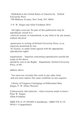 Published in the United States of America by Oxford
University Press
198 Madison Avenue, New York, NY 10016
© P. W. Singer and Allan Friedman 2014
All rights reserved. No part of this publication may be
reproduced, stored in a
retrieval system, or transmitted, in any form or by any means,
without the prior
permission in writing of Oxford University Press, or as
expressly permitted by law,
by license, or under terms agreed with the appropriate
reproduction rights
organization. Inquiries concerning reproduction outside the
scope of the above
should be sent to the Rights Department, Oxford University
Press, at the
address above.
You must not circulate this work in any other form
and you must impose this same condition on any acquirer.
Library of Congress Cataloging-in-Publication Data
Singer, P. W. (Peter Warren)
Cybersecurity and cyberwar : what everyone needs to know /
Peter W. Singer,
Allan Friedman.
ISBN 978–0–19–991809–6 (hardback)—ISBN 978–0–19–
991811–9 (paperback)
 